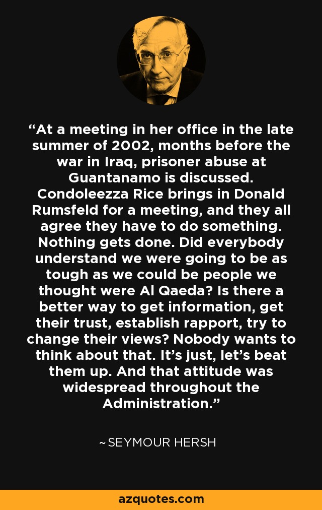 At a meeting in her office in the late summer of 2002, months before the war in Iraq, prisoner abuse at Guantanamo is discussed. Condoleezza Rice brings in Donald Rumsfeld for a meeting, and they all agree they have to do something. Nothing gets done. Did everybody understand we were going to be as tough as we could be people we thought were Al Qaeda? Is there a better way to get information, get their trust, establish rapport, try to change their views? Nobody wants to think about that. It's just, let's beat them up. And that attitude was widespread throughout the Administration. - Seymour Hersh