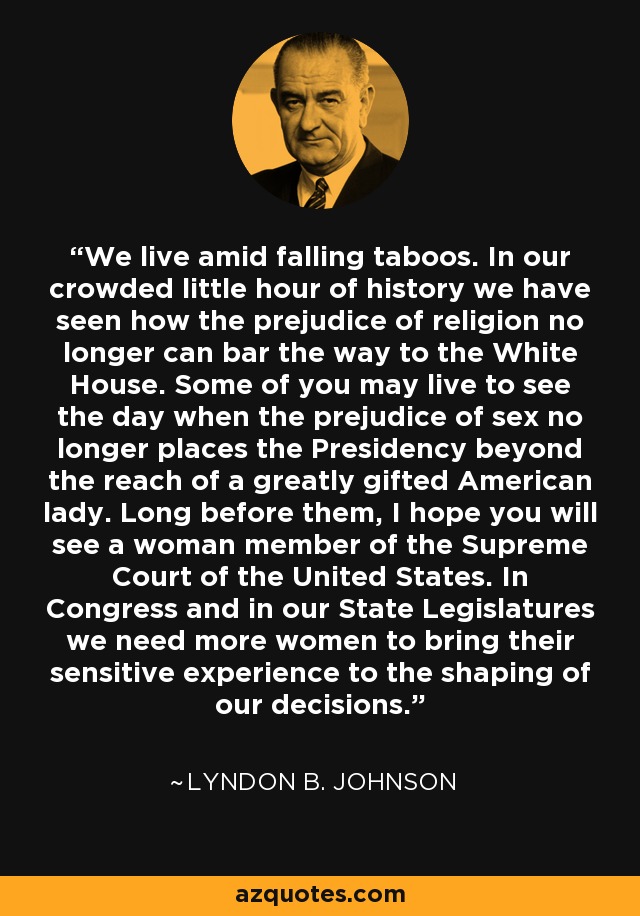 We live amid falling taboos. In our crowded little hour of history we have seen how the prejudice of religion no longer can bar the way to the White House. Some of you may live to see the day when the prejudice of sex no longer places the Presidency beyond the reach of a greatly gifted American lady. Long before them, I hope you will see a woman member of the Supreme Court of the United States. In Congress and in our State Legislatures we need more women to bring their sensitive experience to the shaping of our decisions. - Lyndon B. Johnson