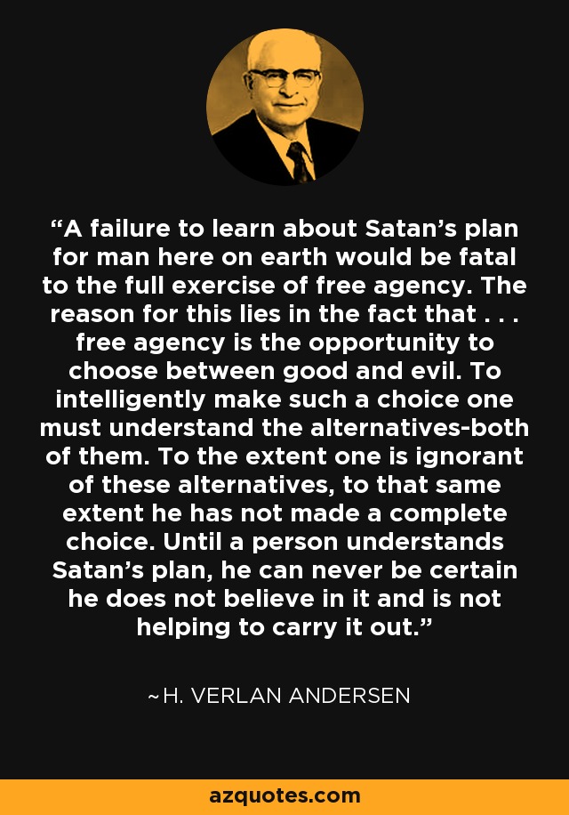 A failure to learn about Satan's plan for man here on earth would be fatal to the full exercise of free agency. The reason for this lies in the fact that . . . free agency is the opportunity to choose between good and evil. To intelligently make such a choice one must understand the alternatives-both of them. To the extent one is ignorant of these alternatives, to that same extent he has not made a complete choice. Until a person understands Satan's plan, he can never be certain he does not believe in it and is not helping to carry it out. - H. Verlan Andersen
