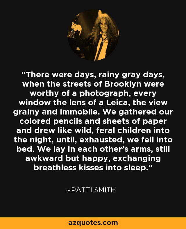 There were days, rainy gray days, when the streets of Brooklyn were worthy of a photograph, every window the lens of a Leica, the view grainy and immobile. We gathered our colored pencils and sheets of paper and drew like wild, feral children into the night, until, exhausted, we fell into bed. We lay in each other's arms, still awkward but happy, exchanging breathless kisses into sleep. - Patti Smith