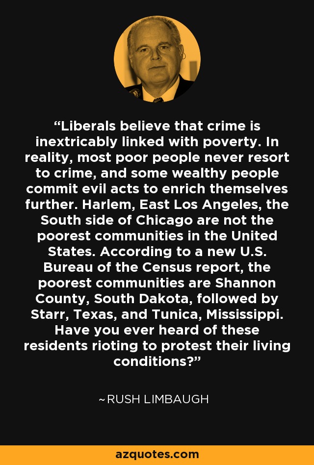 Liberals believe that crime is inextricably linked with poverty. In reality, most poor people never resort to crime, and some wealthy people commit evil acts to enrich themselves further. Harlem, East Los Angeles, the South side of Chicago are not the poorest communities in the United States. According to a new U.S. Bureau of the Census report, the poorest communities are Shannon County, South Dakota, followed by Starr, Texas, and Tunica, Mississippi. Have you ever heard of these residents rioting to protest their living conditions? - Rush Limbaugh