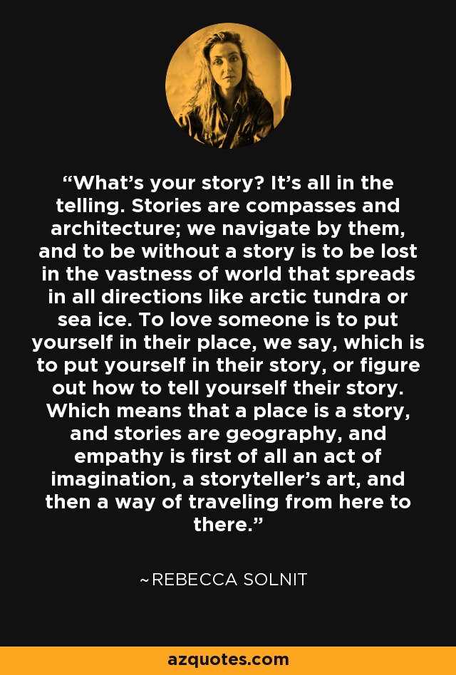 What's your story? It's all in the telling. Stories are compasses and architecture; we navigate by them, and to be without a story is to be lost in the vastness of world that spreads in all directions like arctic tundra or sea ice. To love someone is to put yourself in their place, we say, which is to put yourself in their story, or figure out how to tell yourself their story. Which means that a place is a story, and stories are geography, and empathy is first of all an act of imagination, a storyteller's art, and then a way of traveling from here to there. - Rebecca Solnit