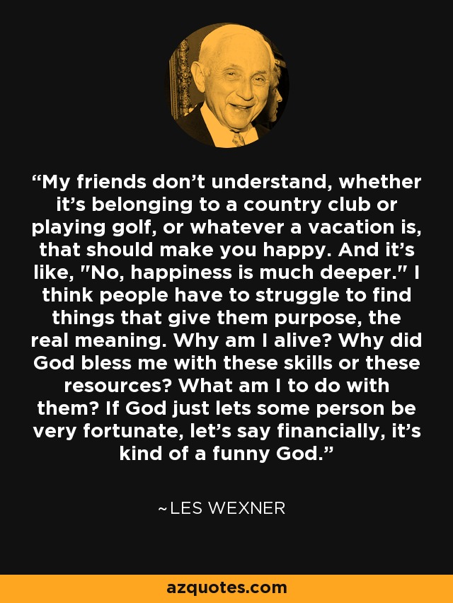 My friends don't understand, whether it's belonging to a country club or playing golf, or whatever a vacation is, that should make you happy. And it's like, 