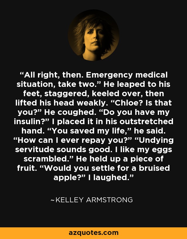 All right, then. Emergency medical situation, take two.” He leaped to his feet, staggered, keeled over, then lifted his head weakly. “Chloe? Is that you?” He coughed. “Do you have my insulin?” I placed it in his outstretched hand. “You saved my life,” he said. “How can I ever repay you?” “Undying servitude sounds good. I like my eggs scrambled.” He held up a piece of fruit. “Would you settle for a bruised apple?” I laughed. - Kelley Armstrong