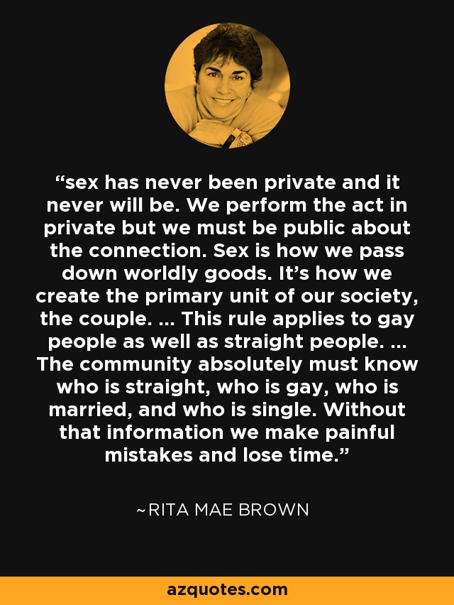sex has never been private and it never will be. We perform the act in private but we must be public about the connection. Sex is how we pass down worldly goods. It's how we create the primary unit of our society, the couple. ... This rule applies to gay people as well as straight people. ... The community absolutely must know who is straight, who is gay, who is married, and who is single. Without that information we make painful mistakes and lose time. - Rita Mae Brown