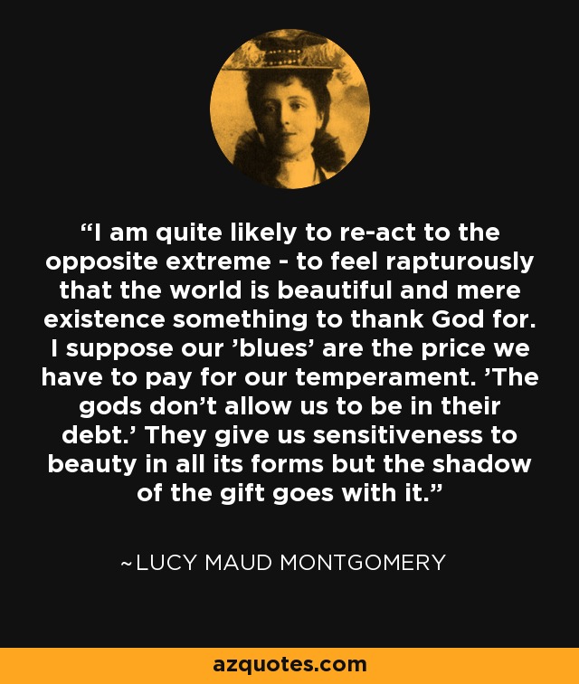 I am quite likely to re-act to the opposite extreme - to feel rapturously that the world is beautiful and mere existence something to thank God for. I suppose our 'blues' are the price we have to pay for our temperament. 'The gods don't allow us to be in their debt.' They give us sensitiveness to beauty in all its forms but the shadow of the gift goes with it. - Lucy Maud Montgomery