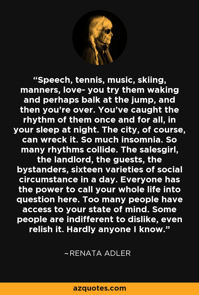 Speech, tennis, music, skiing, manners, love- you try them waking and perhaps balk at the jump, and then you're over. You've caught the rhythm of them once and for all, in your sleep at night. The city, of course, can wreck it. So much insomnia. So many rhythms collide. The salesgirl, the landlord, the guests, the bystanders, sixteen varieties of social circumstance in a day. Everyone has the power to call your whole life into question here. Too many people have access to your state of mind. Some people are indifferent to dislike, even relish it. Hardly anyone I know. - Renata Adler
