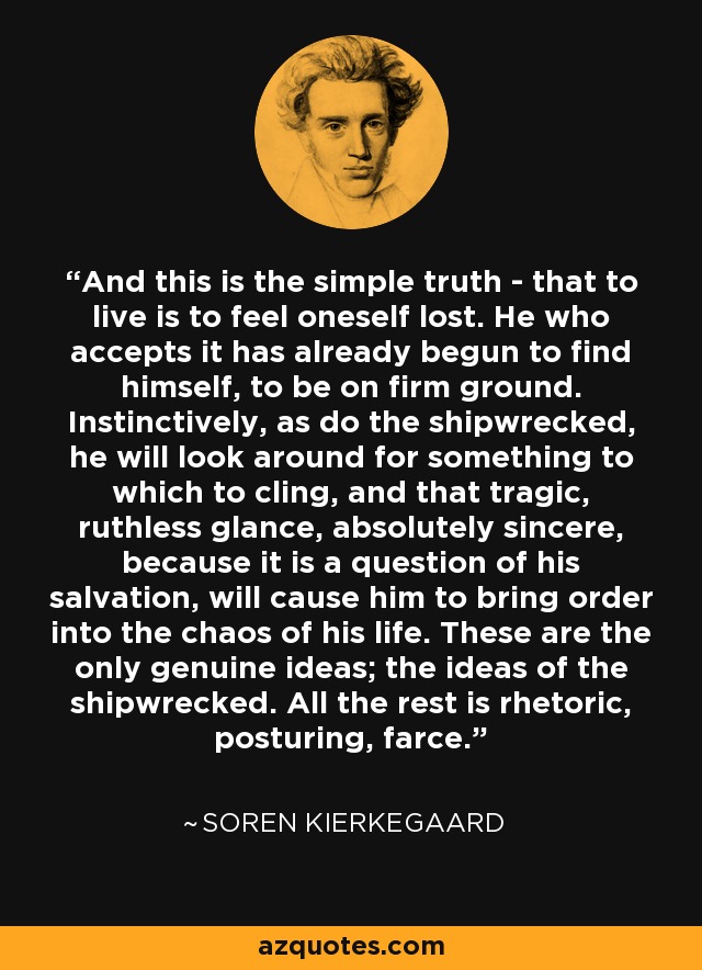And this is the simple truth - that to live is to feel oneself lost. He who accepts it has already begun to find himself, to be on firm ground. Instinctively, as do the shipwrecked, he will look around for something to which to cling, and that tragic, ruthless glance, absolutely sincere, because it is a question of his salvation, will cause him to bring order into the chaos of his life. These are the only genuine ideas; the ideas of the shipwrecked. All the rest is rhetoric, posturing, farce. - Soren Kierkegaard