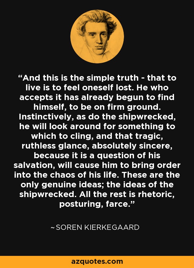 And this is the simple truth - that to live is to feel oneself lost. He who accepts it has already begun to find himself, to be on firm ground. Instinctively, as do the shipwrecked, he will look around for something to which to cling, and that tragic, ruthless glance, absolutely sincere, because it is a question of his salvation, will cause him to bring order into the chaos of his life. These are the only genuine ideas; the ideas of the shipwrecked. All the rest is rhetoric, posturing, farce. - Soren Kierkegaard