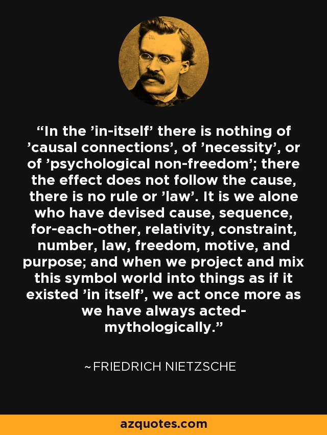 In the 'in-itself' there is nothing of 'causal connections', of 'necessity', or of 'psychological non-freedom'; there the effect does not follow the cause, there is no rule or 'law'. It is we alone who have devised cause, sequence, for-each-other, relativity, constraint, number, law, freedom, motive, and purpose; and when we project and mix this symbol world into things as if it existed 'in itself', we act once more as we have always acted- mythologically. - Friedrich Nietzsche