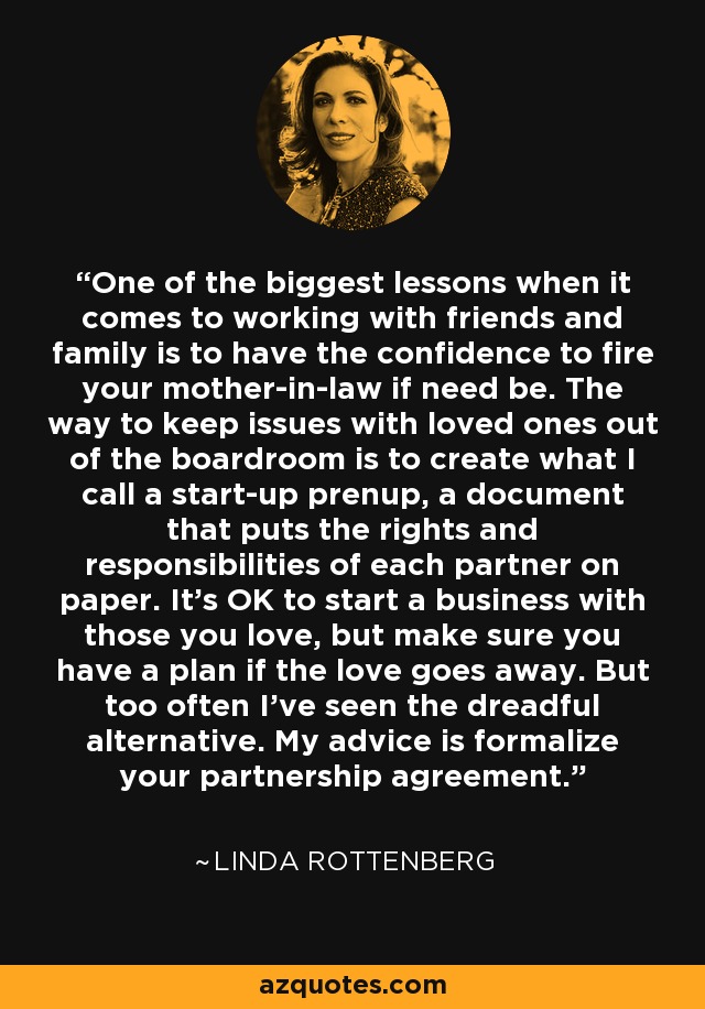 One of the biggest lessons when it comes to working with friends and family is to have the confidence to fire your mother-in-law if need be. The way to keep issues with loved ones out of the boardroom is to create what I call a start-up prenup, a document that puts the rights and responsibilities of each partner on paper. It's OK to start a business with those you love, but make sure you have a plan if the love goes away. But too often I've seen the dreadful alternative. My advice is formalize your partnership agreement. - Linda Rottenberg