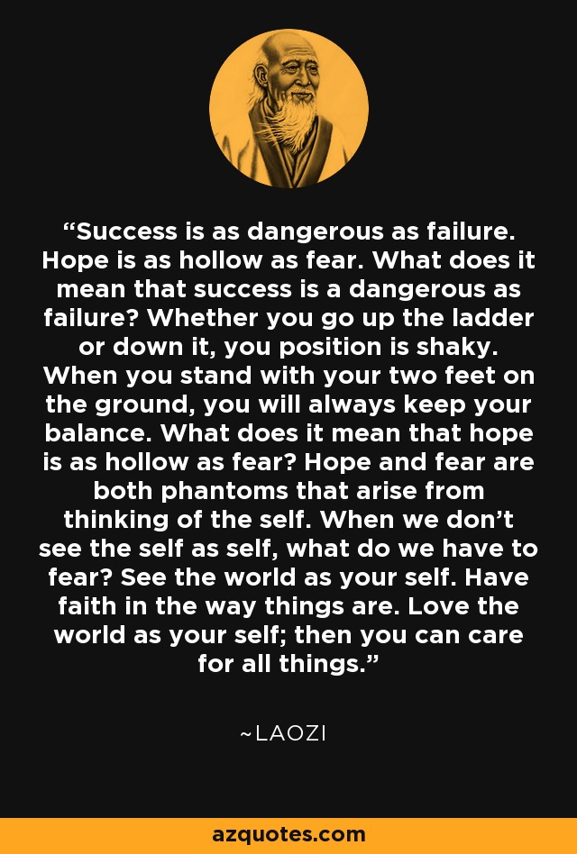 Success is as dangerous as failure. Hope is as hollow as fear. What does it mean that success is a dangerous as failure? Whether you go up the ladder or down it, you position is shaky. When you stand with your two feet on the ground, you will always keep your balance. What does it mean that hope is as hollow as fear? Hope and fear are both phantoms that arise from thinking of the self. When we don't see the self as self, what do we have to fear? See the world as your self. Have faith in the way things are. Love the world as your self; then you can care for all things. - Laozi