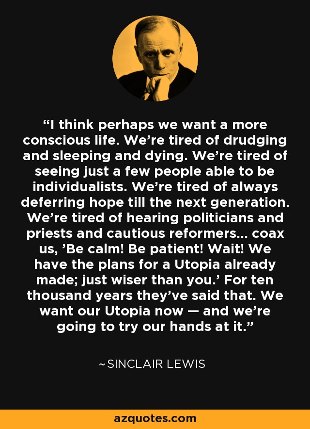 I think perhaps we want a more conscious life. We're tired of drudging and sleeping and dying. We're tired of seeing just a few people able to be individualists. We're tired of always deferring hope till the next generation. We're tired of hearing politicians and priests and cautious reformers... coax us, 'Be calm! Be patient! Wait! We have the plans for a Utopia already made; just wiser than you.' For ten thousand years they've said that. We want our Utopia now — and we're going to try our hands at it. - Sinclair Lewis