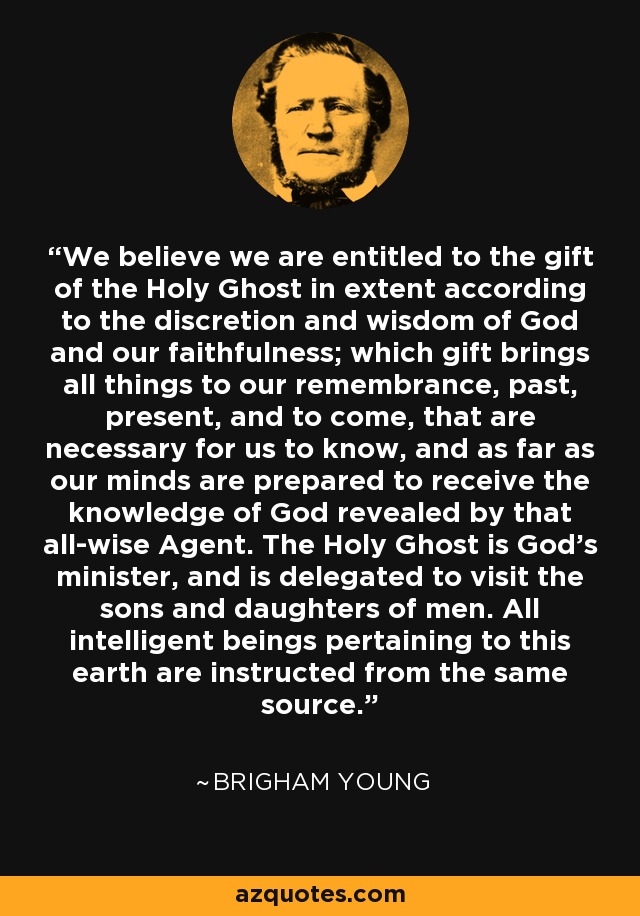 We believe we are entitled to the gift of the Holy Ghost in extent according to the discretion and wisdom of God and our faithfulness; which gift brings all things to our remembrance, past, present, and to come, that are necessary for us to know, and as far as our minds are prepared to receive the knowledge of God revealed by that all-wise Agent. The Holy Ghost is God's minister, and is delegated to visit the sons and daughters of men. All intelligent beings pertaining to this earth are instructed from the same source. - Brigham Young
