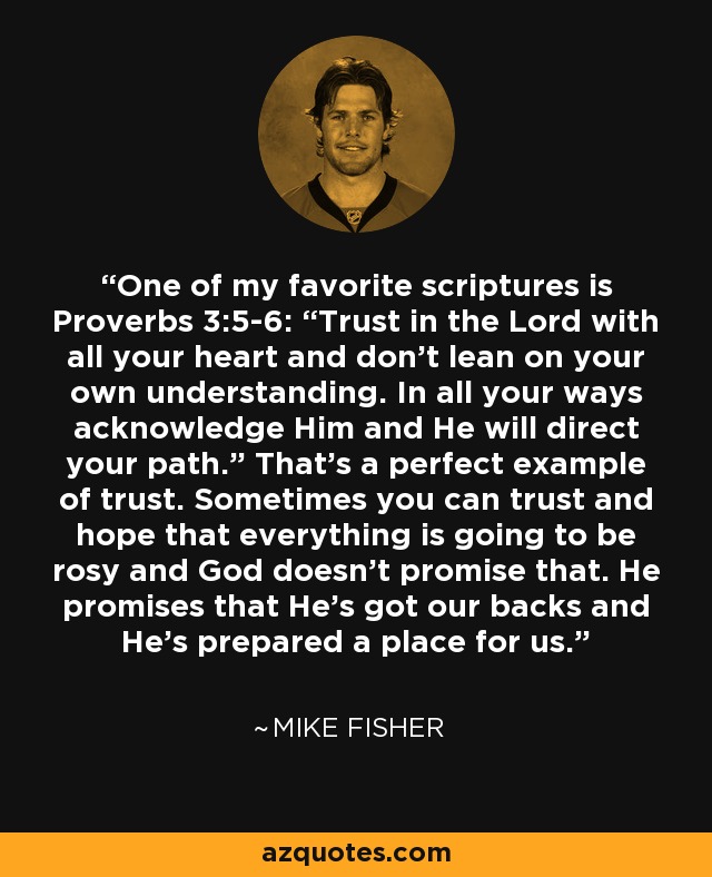 One of my favorite scriptures is Proverbs 3:5-6: “Trust in the Lord with all your heart and don't lean on your own understanding. In all your ways acknowledge Him and He will direct your path.” That's a perfect example of trust. Sometimes you can trust and hope that everything is going to be rosy and God doesn't promise that. He promises that He's got our backs and He's prepared a place for us. - Mike Fisher