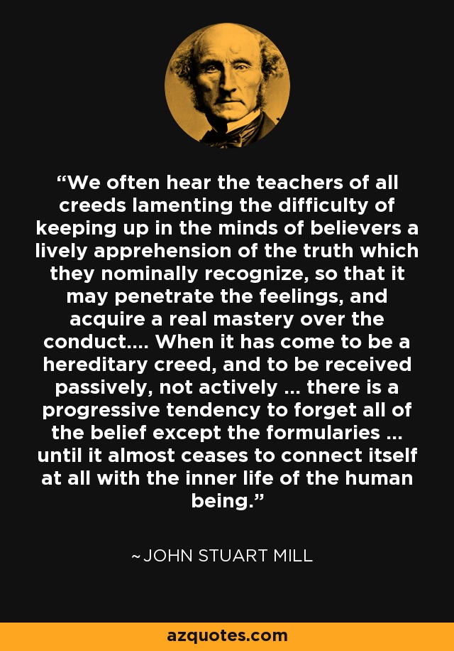 We often hear the teachers of all creeds lamenting the difficulty of keeping up in the minds of believers a lively apprehension of the truth which they nominally recognize, so that it may penetrate the feelings, and acquire a real mastery over the conduct.... When it has come to be a hereditary creed, and to be received passively, not actively ... there is a progressive tendency to forget all of the belief except the formularies ... until it almost ceases to connect itself at all with the inner life of the human being. - John Stuart Mill
