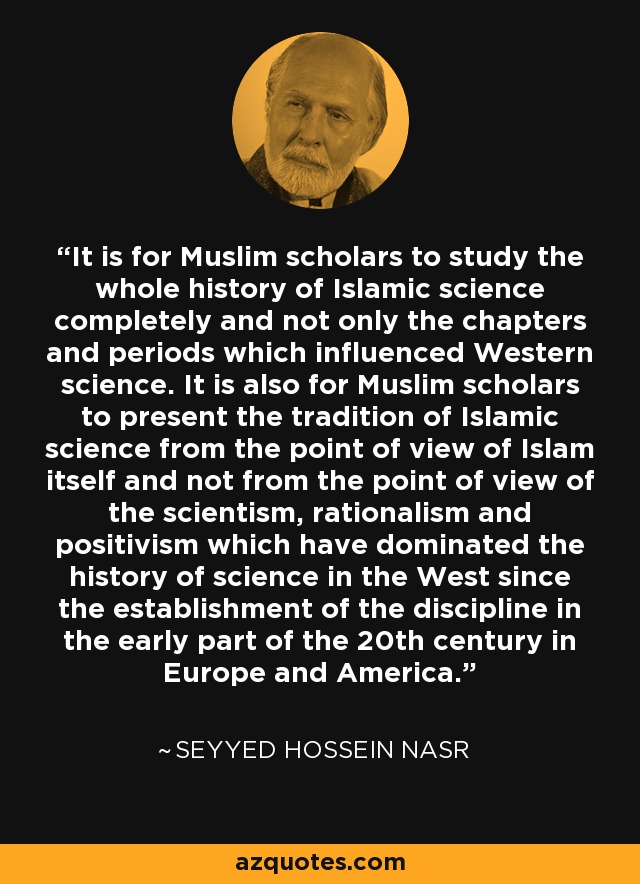 It is for Muslim scholars to study the whole history of Islamic science completely and not only the chapters and periods which influenced Western science. It is also for Muslim scholars to present the tradition of Islamic science from the point of view of Islam itself and not from the point of view of the scientism, rationalism and positivism which have dominated the history of science in the West since the establishment of the discipline in the early part of the 20th century in Europe and America. - Seyyed Hossein Nasr