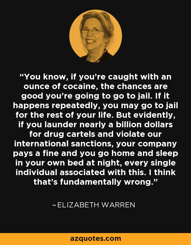 You know, if you’re caught with an ounce of cocaine, the chances are good you’re going to go to jail. If it happens repeatedly, you may go to jail for the rest of your life. But evidently, if you launder nearly a billion dollars for drug cartels and violate our international sanctions, your company pays a fine and you go home and sleep in your own bed at night, every single individual associated with this. I think that’s fundamentally wrong. - Elizabeth Warren