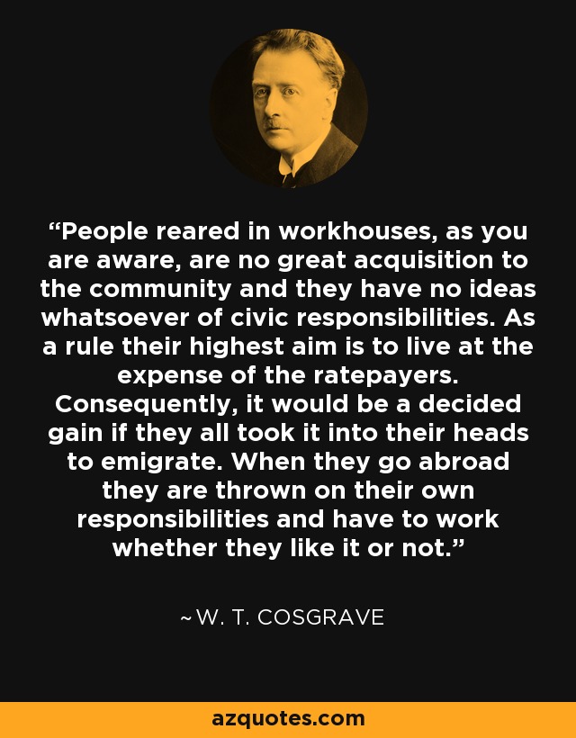 People reared in workhouses, as you are aware, are no great acquisition to the community and they have no ideas whatsoever of civic responsibilities. As a rule their highest aim is to live at the expense of the ratepayers. Consequently, it would be a decided gain if they all took it into their heads to emigrate. When they go abroad they are thrown on their own responsibilities and have to work whether they like it or not. - W. T. Cosgrave