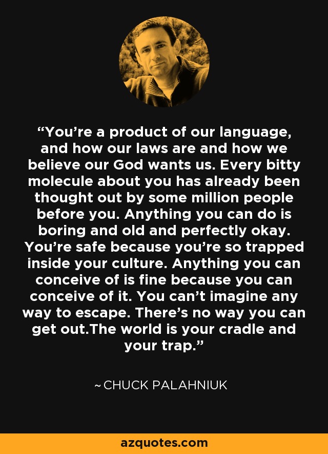 You're a product of our language, and how our laws are and how we believe our God wants us. Every bitty molecule about you has already been thought out by some million people before you. Anything you can do is boring and old and perfectly okay. You're safe because you're so trapped inside your culture. Anything you can conceive of is fine because you can conceive of it. You can't imagine any way to escape. There's no way you can get out.The world is your cradle and your trap. - Chuck Palahniuk