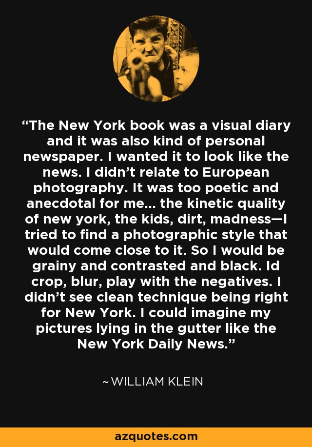 The New York book was a visual diary and it was also kind of personal newspaper. I wanted it to look like the news. I didn’t relate to European photography. It was too poetic and anecdotal for me… the kinetic quality of new york, the kids, dirt, madness—I tried to find a photographic style that would come close to it. So I would be grainy and contrasted and black. Id crop, blur, play with the negatives. I didn’t see clean technique being right for New York. I could imagine my pictures lying in the gutter like the New York Daily News. - William Klein