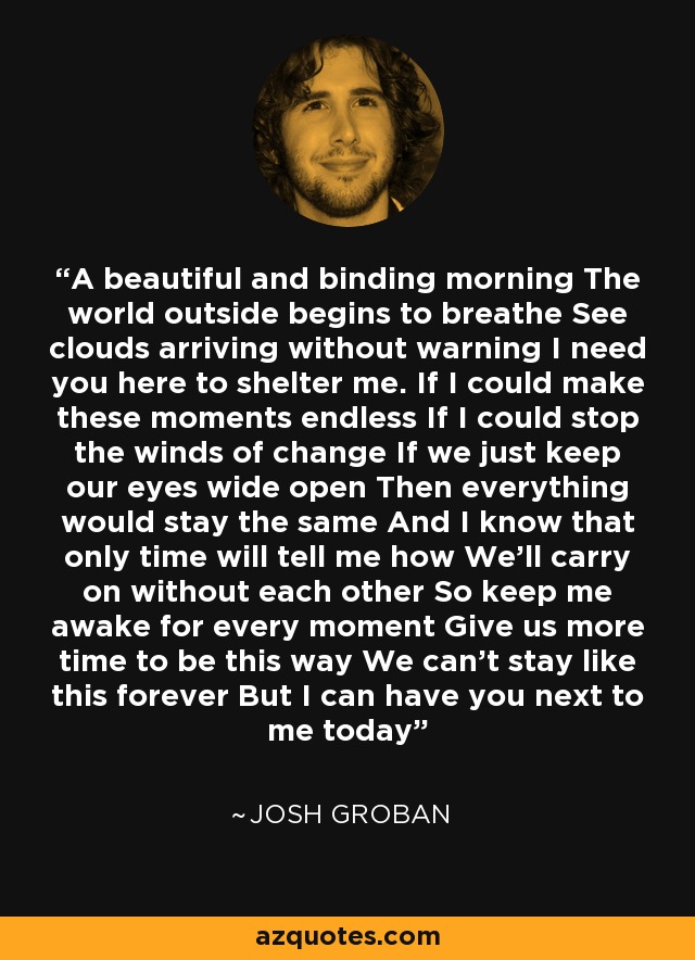 A beautiful and binding morning The world outside begins to breathe See clouds arriving without warning I need you here to shelter me. If I could make these moments endless If I could stop the winds of change If we just keep our eyes wide open Then everything would stay the same And I know that only time will tell me how We'll carry on without each other So keep me awake for every moment Give us more time to be this way We can't stay like this forever But I can have you next to me today - Josh Groban