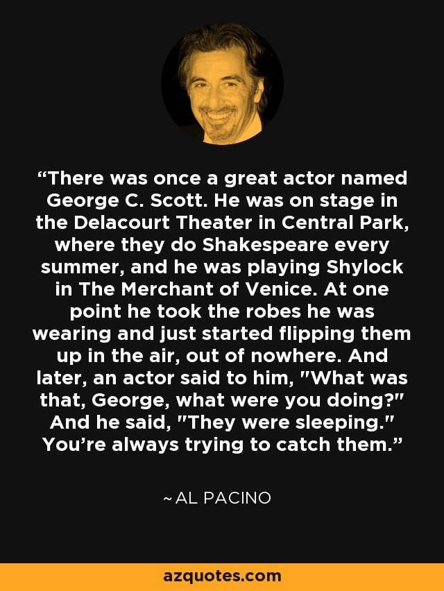 There was once a great actor named George C. Scott. He was on stage in the Delacourt Theater in Central Park, where they do Shakespeare every summer, and he was playing Shylock in The Merchant of Venice. At one point he took the robes he was wearing and just started flipping them up in the air, out of nowhere. And later, an actor said to him, 