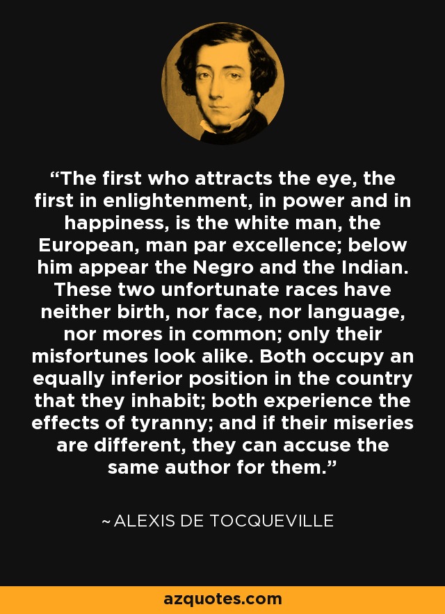 The first who attracts the eye, the first in enlightenment, in power and in happiness, is the white man, the European, man par excellence; below him appear the Negro and the Indian. These two unfortunate races have neither birth, nor face, nor language, nor mores in common; only their misfortunes look alike. Both occupy an equally inferior position in the country that they inhabit; both experience the effects of tyranny; and if their miseries are different, they can accuse the same author for them. - Alexis de Tocqueville
