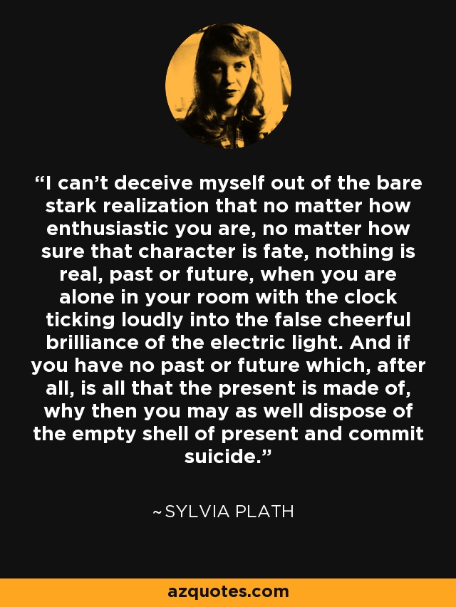 I can't deceive myself out of the bare stark realization that no matter how enthusiastic you are, no matter how sure that character is fate, nothing is real, past or future, when you are alone in your room with the clock ticking loudly into the false cheerful brilliance of the electric light. And if you have no past or future which, after all, is all that the present is made of, why then you may as well dispose of the empty shell of present and commit suicide. - Sylvia Plath