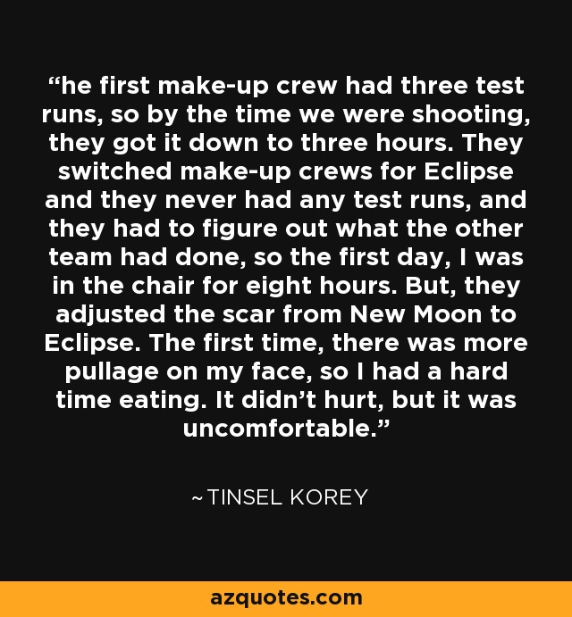 he first make-up crew had three test runs, so by the time we were shooting, they got it down to three hours. They switched make-up crews for Eclipse and they never had any test runs, and they had to figure out what the other team had done, so the first day, I was in the chair for eight hours. But, they adjusted the scar from New Moon to Eclipse. The first time, there was more pullage on my face, so I had a hard time eating. It didn't hurt, but it was uncomfortable. - Tinsel Korey