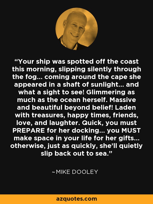 Your ship was spotted off the coast this morning, slipping silently through the fog... coming around the cape she appeared in a shaft of sunlight... and what a sight to see! Glimmering as much as the ocean herself. Massive and beautiful beyond belief! Laden with treasures, happy times, friends, love, and laughter. Quick, you must PREPARE for her docking... you MUST make space in your life for her gifts... otherwise, just as quickly, she'll quietly slip back out to sea. - Mike Dooley