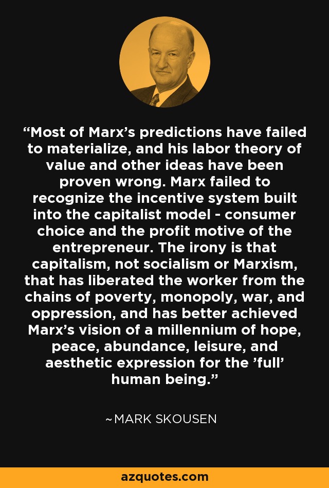 Most of Marx's predictions have failed to materialize, and his labor theory of value and other ideas have been proven wrong. Marx failed to recognize the incentive system built into the capitalist model - consumer choice and the profit motive of the entrepreneur. The irony is that capitalism, not socialism or Marxism, that has liberated the worker from the chains of poverty, monopoly, war, and oppression, and has better achieved Marx's vision of a millennium of hope, peace, abundance, leisure, and aesthetic expression for the 'full' human being. - Mark Skousen