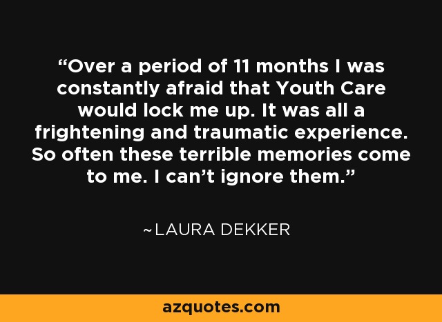 Over a period of 11 months I was constantly afraid that Youth Care would lock me up. It was all a frightening and traumatic experience. So often these terrible memories come to me. I can't ignore them. - Laura Dekker