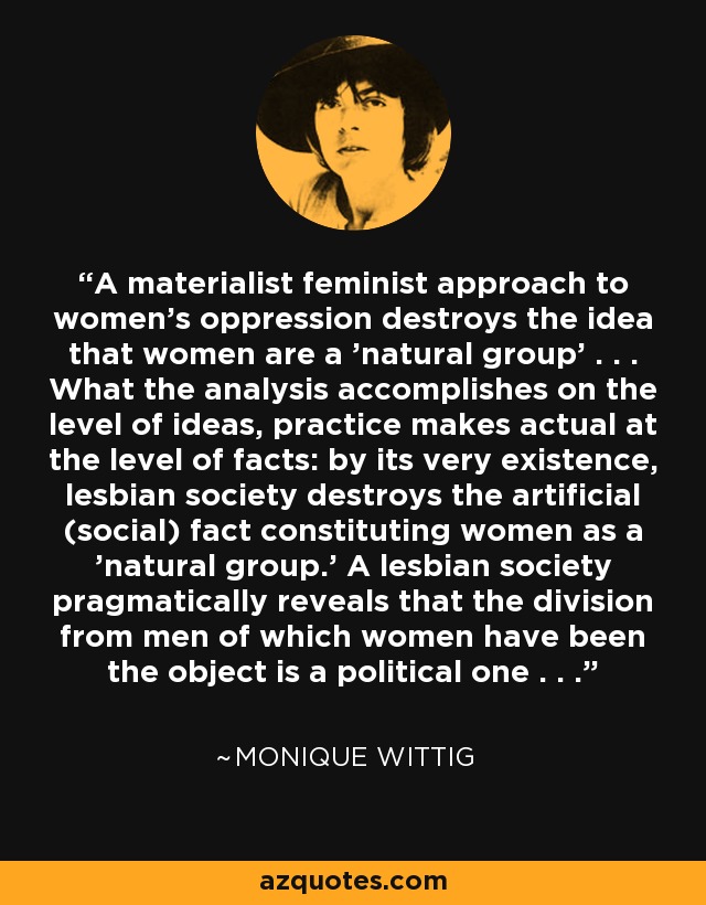 A materialist feminist approach to women's oppression destroys the idea that women are a 'natural group' . . . What the analysis accomplishes on the level of ideas, practice makes actual at the level of facts: by its very existence, lesbian society destroys the artificial (social) fact constituting women as a 'natural group.' A lesbian society pragmatically reveals that the division from men of which women have been the object is a political one . . . - Monique Wittig