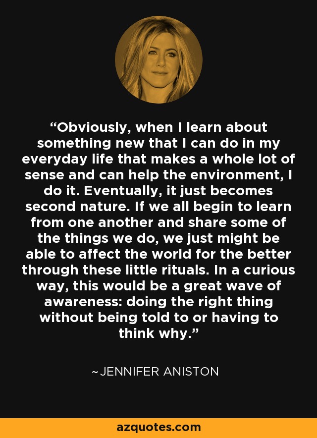 Obviously, when I learn about something new that I can do in my everyday life that makes a whole lot of sense and can help the environment, I do it. Eventually, it just becomes second nature. If we all begin to learn from one another and share some of the things we do, we just might be able to affect the world for the better through these little rituals. In a curious way, this would be a great wave of awareness: doing the right thing without being told to or having to think why. - Jennifer Aniston