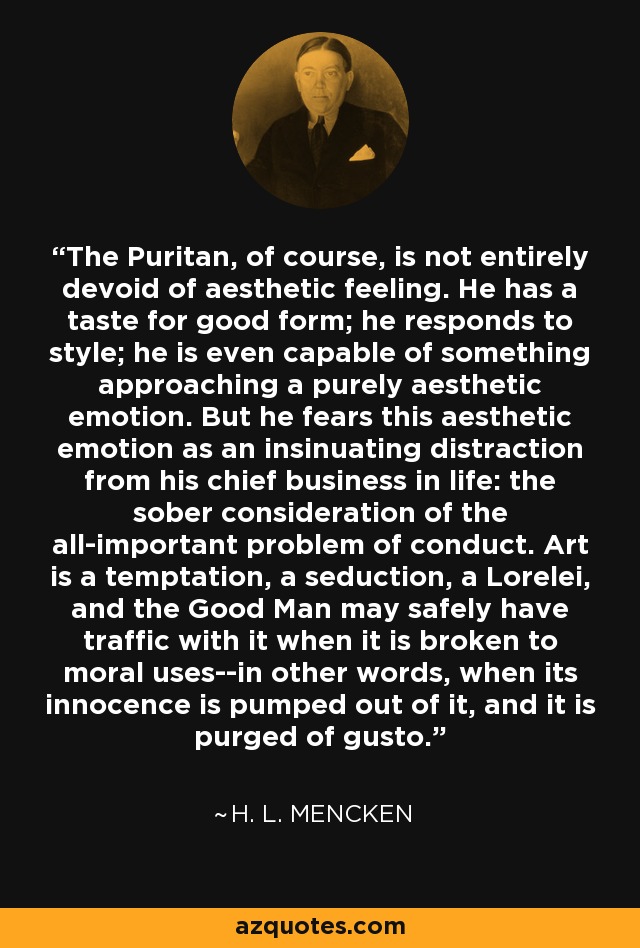 The Puritan, of course, is not entirely devoid of aesthetic feeling. He has a taste for good form; he responds to style; he is even capable of something approaching a purely aesthetic emotion. But he fears this aesthetic emotion as an insinuating distraction from his chief business in life: the sober consideration of the all-important problem of conduct. Art is a temptation, a seduction, a Lorelei, and the Good Man may safely have traffic with it when it is broken to moral uses--in other words, when its innocence is pumped out of it, and it is purged of gusto. - H. L. Mencken