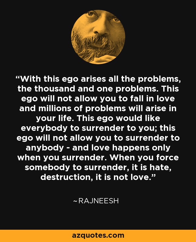 With this ego arises all the problems, the thousand and one problems. This ego will not allow you to fall in love and millions of problems will arise in your life. This ego would like everybody to surrender to you; this ego will not allow you to surrender to anybody - and love happens only when you surrender. When you force somebody to surrender, it is hate, destruction, it is not love. - Rajneesh