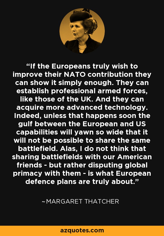 If the Europeans truly wish to improve their NATO contribution they can show it simply enough. They can establish professional armed forces, like those of the UK. And they can acquire more advanced technology. Indeed, unless that happens soon the gulf between the European and US capabilities will yawn so wide that it will not be possible to share the same battlefield. Alas, I do not think that sharing battlefields with our American friends - but rather disputing global primacy with them - is what European defence plans are truly about. - Margaret Thatcher