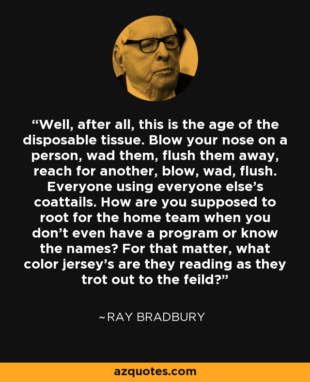 Well, after all, this is the age of the disposable tissue. Blow your nose on a person, wad them, flush them away, reach for another, blow, wad, flush. Everyone using everyone else's coattails. How are you supposed to root for the home team when you don't even have a program or know the names? For that matter, what color jersey's are they reading as they trot out to the feild? - Ray Bradbury