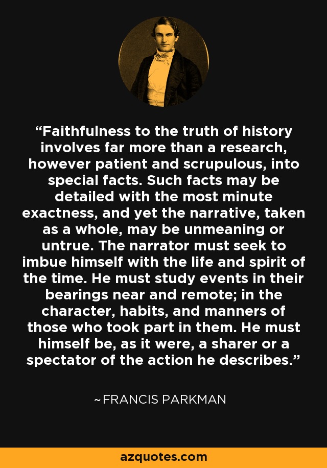 Faithfulness to the truth of history involves far more than a research, however patient and scrupulous, into special facts. Such facts may be detailed with the most minute exactness, and yet the narrative, taken as a whole, may be unmeaning or untrue. The narrator must seek to imbue himself with the life and spirit of the time. He must study events in their bearings near and remote; in the character, habits, and manners of those who took part in them. He must himself be, as it were, a sharer or a spectator of the action he describes. - Francis Parkman