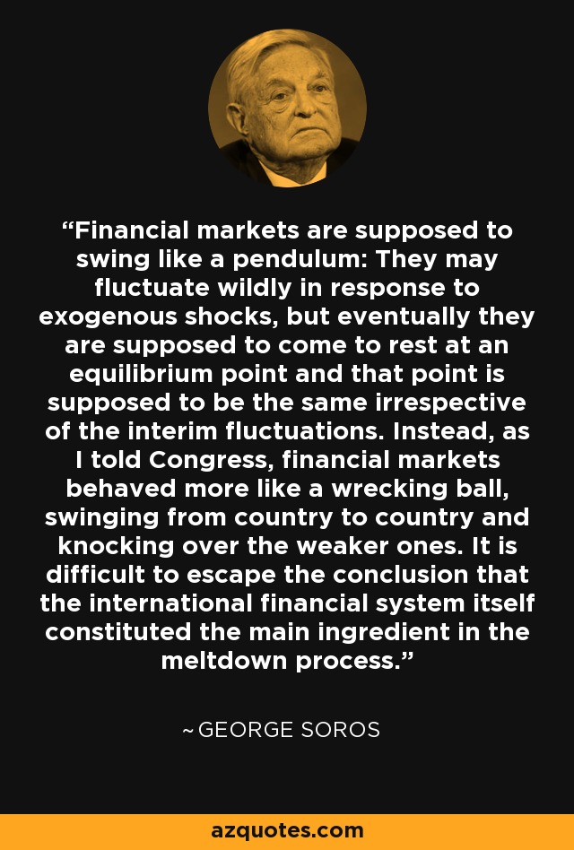 Financial markets are supposed to swing like a pendulum: They may fluctuate wildly in response to exogenous shocks, but eventually they are supposed to come to rest at an equilibrium point and that point is supposed to be the same irrespective of the interim fluctuations. Instead, as I told Congress, financial markets behaved more like a wrecking ball, swinging from country to country and knocking over the weaker ones. It is difficult to escape the conclusion that the international financial system itself constituted the main ingredient in the meltdown process. - George Soros