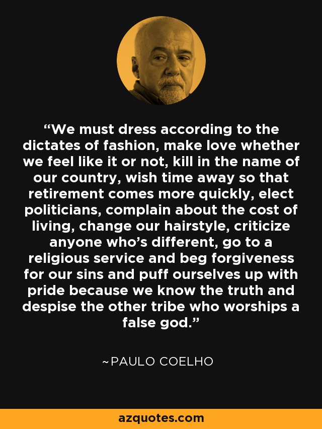 We must dress according to the dictates of fashion, make love whether we feel like it or not, kill in the name of our country, wish time away so that retirement comes more quickly, elect politicians, complain about the cost of living, change our hairstyle, criticize anyone who's different, go to a religious service and beg forgiveness for our sins and puff ourselves up with pride because we know the truth and despise the other tribe who worships a false god. - Paulo Coelho