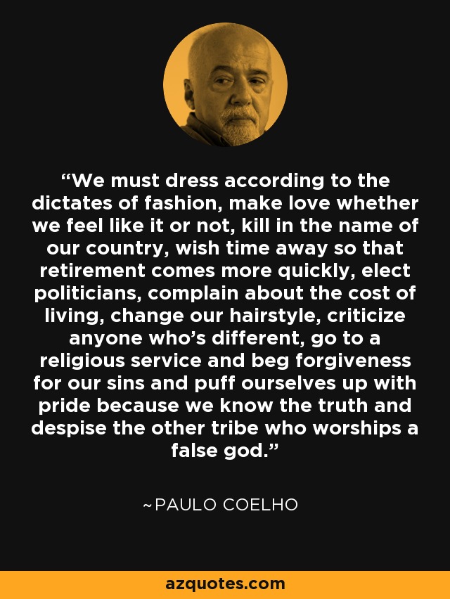 We must dress according to the dictates of fashion, make love whether we feel like it or not, kill in the name of our country, wish time away so that retirement comes more quickly, elect politicians, complain about the cost of living, change our hairstyle, criticize anyone who's different, go to a religious service and beg forgiveness for our sins and puff ourselves up with pride because we know the truth and despise the other tribe who worships a false god. - Paulo Coelho