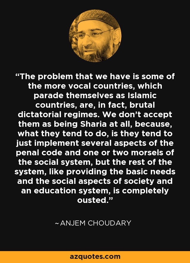 The problem that we have is some of the more vocal countries, which parade themselves as Islamic countries, are, in fact, brutal dictatorial regimes. We don't accept them as being Sharia at all, because, what they tend to do, is they tend to just implement several aspects of the penal code and one or two morsels of the social system, but the rest of the system, like providing the basic needs and the social aspects of society and an education system, is completely ousted. - Anjem Choudary