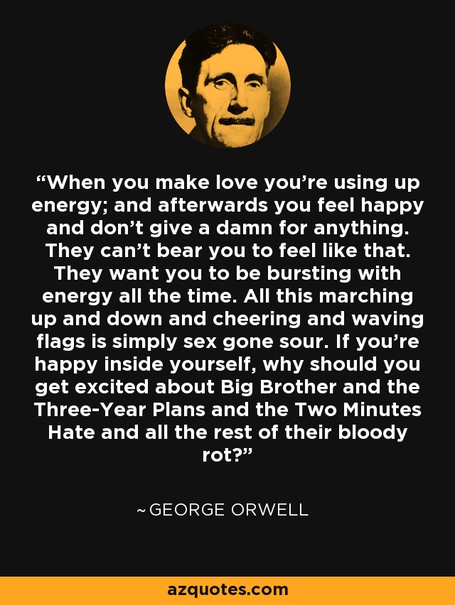 When you make love you're using up energy; and afterwards you feel happy and don't give a damn for anything. They can't bear you to feel like that. They want you to be bursting with energy all the time. All this marching up and down and cheering and waving flags is simply sex gone sour. If you're happy inside yourself, why should you get excited about Big Brother and the Three-Year Plans and the Two Minutes Hate and all the rest of their bloody rot? - George Orwell
