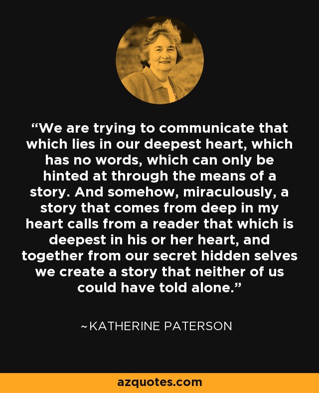 We are trying to communicate that which lies in our deepest heart, which has no words, which can only be hinted at through the means of a story. And somehow, miraculously, a story that comes from deep in my heart calls from a reader that which is deepest in his or her heart, and together from our secret hidden selves we create a story that neither of us could have told alone. - Katherine Paterson