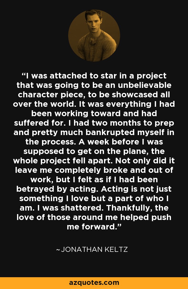 I was attached to star in a project that was going to be an unbelievable character piece, to be showcased all over the world. It was everything I had been working toward and had suffered for. I had two months to prep and pretty much bankrupted myself in the process. A week before I was supposed to get on the plane, the whole project fell apart. Not only did it leave me completely broke and out of work, but I felt as if I had been betrayed by acting. Acting is not just something I love but a part of who I am. I was shattered. Thankfully, the love of those around me helped push me forward. - Jonathan Keltz