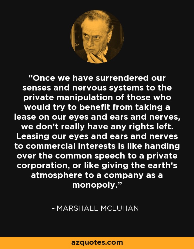 Once we have surrendered our senses and nervous systems to the private manipulation of those who would try to benefit from taking a lease on our eyes and ears and nerves, we don't really have any rights left. Leasing our eyes and ears and nerves to commercial interests is like handing over the common speech to a private corporation, or like giving the earth's atmosphere to a company as a monopoly. - Marshall McLuhan