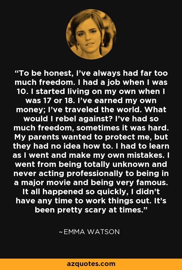 To be honest, I've always had far too much freedom. I had a job when I was 10. I started living on my own when I was 17 or 18. I've earned my own money; I've traveled the world. What would I rebel against? I've had so much freedom, sometimes it was hard. My parents wanted to protect me, but they had no idea how to. I had to learn as I went and make my own mistakes. I went from being totally unknown and never acting professionally to being in a major movie and being very famous. It all happened so quickly, I didn't have any time to work things out. It's been pretty scary at times. - Emma Watson