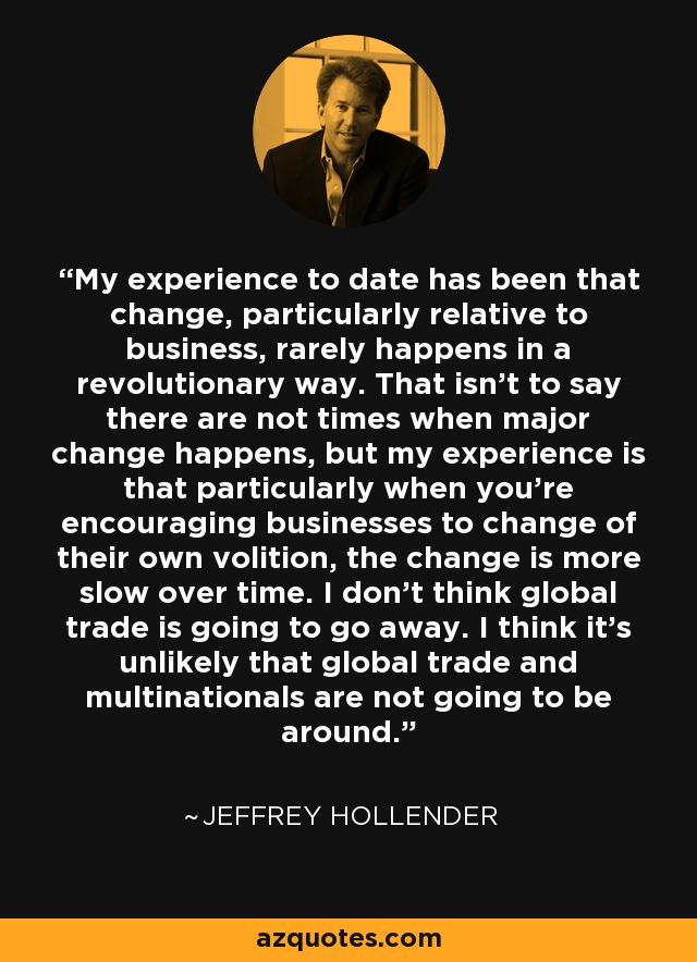My experience to date has been that change, particularly relative to business, rarely happens in a revolutionary way. That isn't to say there are not times when major change happens, but my experience is that particularly when you're encouraging businesses to change of their own volition, the change is more slow over time. I don't think global trade is going to go away. I think it's unlikely that global trade and multinationals are not going to be around. - Jeffrey Hollender